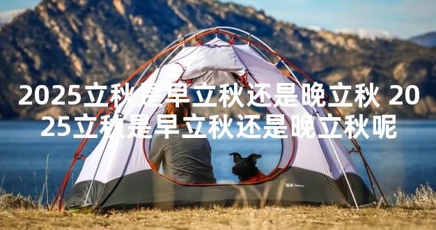 2025立秋是早立秋还是晚立秋 2025立秋是早立秋还是晚立秋呢